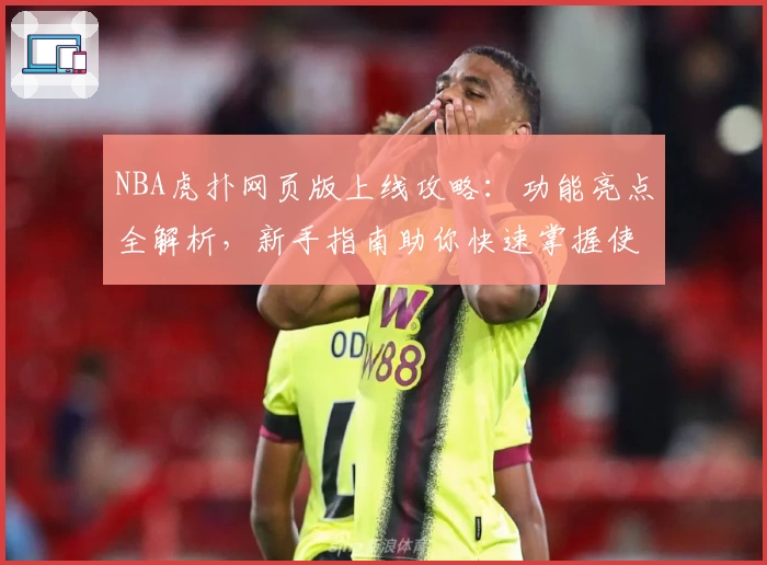 NBA虎扑网页版上线攻略：功能亮点全解析，新手指南助你快速掌握使用技巧