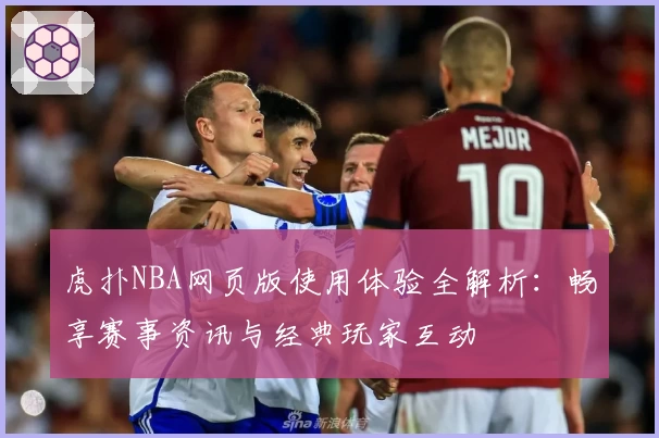 虎扑NBA网页版使用体验全解析：畅享赛事资讯与经典玩家互动