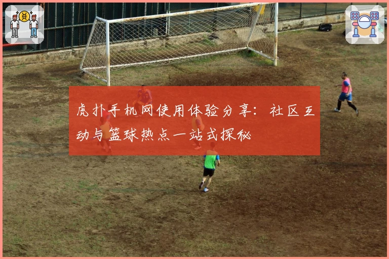 虎扑手机网使用体验分享：社区互动与篮球热点一站式探秘