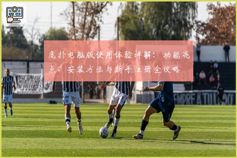 虎扑电脑版使用体验详解：功能亮点、安装方法与新手注册全攻略