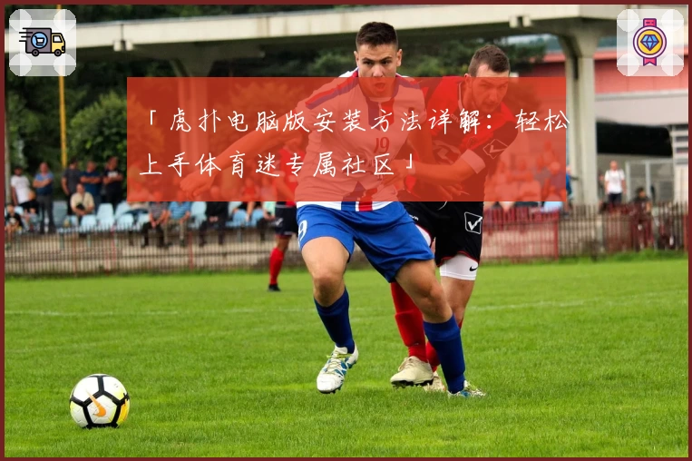 「虎扑电脑版安装方法详解：轻松上手体育迷专属社区」