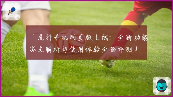 「虎扑手机网页版上线:全新功能亮点解析与使用体验全面评测」
