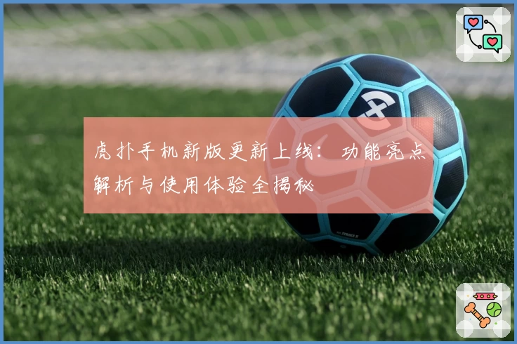 虎扑手机新版更新上线：功能亮点解析与使用体验全揭秘
