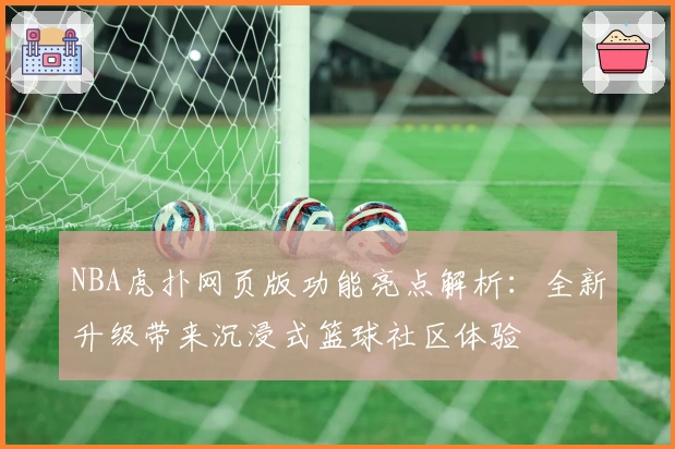 NBA虎扑网页版功能亮点解析：全新升级带来沉浸式篮球社区体验