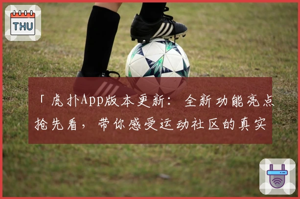 「虎扑App版本更新：全新功能亮点抢先看，带你感受运动社区的真实魅力」