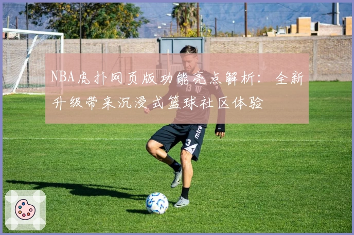NBA虎扑网页版功能亮点解析：全新升级带来沉浸式篮球社区体验