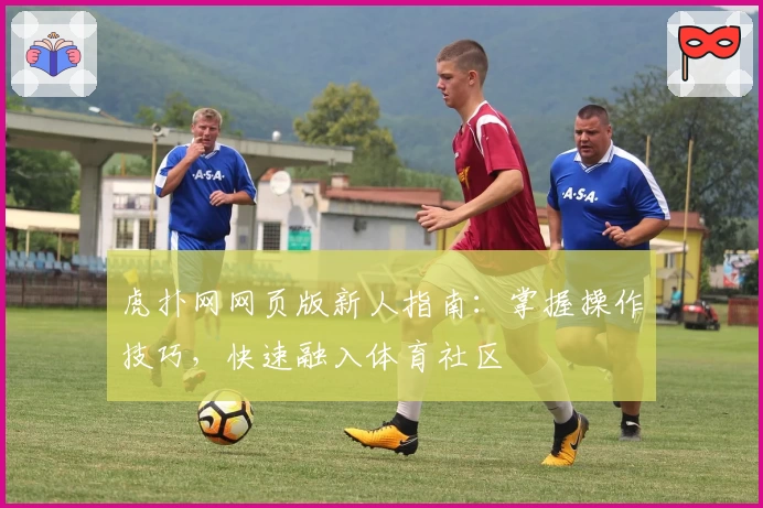虎扑网网页版新人指南：掌握操作技巧，快速融入体育社区