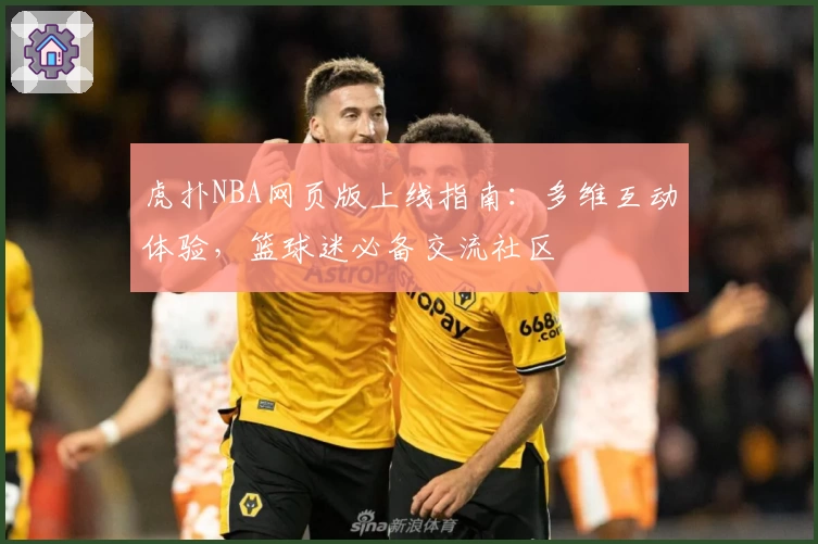 虎扑NBA网页版上线指南：多维互动体验，篮球迷必备交流社区