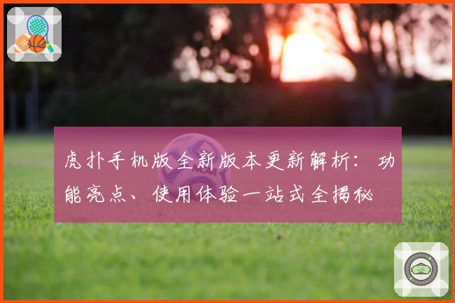虎扑手机版全新版本更新解析：功能亮点、使用体验一站式全揭秘