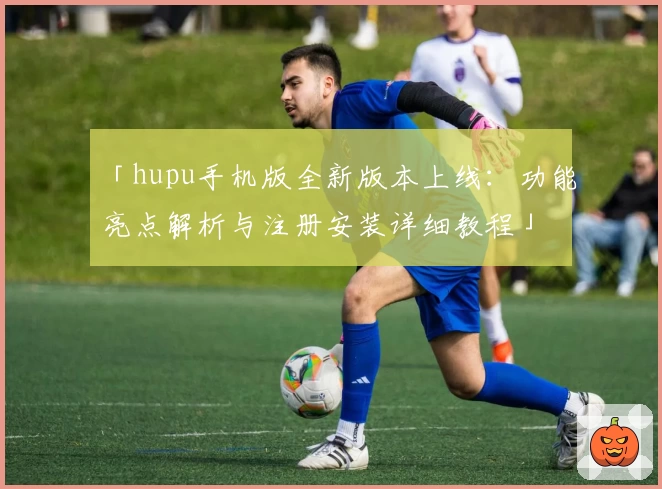 「hupu手机版全新版本上线：功能亮点解析与注册安装详细教程」