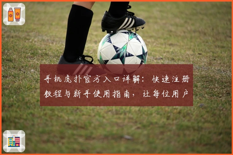 手机虎扑官方入口详解：快速注册教程与新手使用指南，让每位用户畅享专业体育社区体验