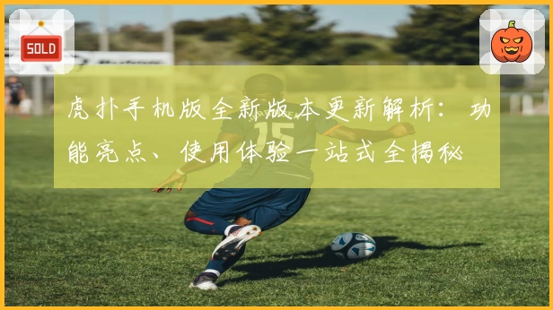 虎扑手机版全新版本更新解析：功能亮点、使用体验一站式全揭秘