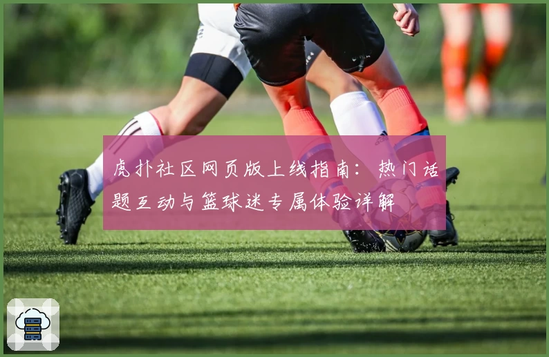虎扑社区网页版上线指南：热门话题互动与篮球迷专属体验详解