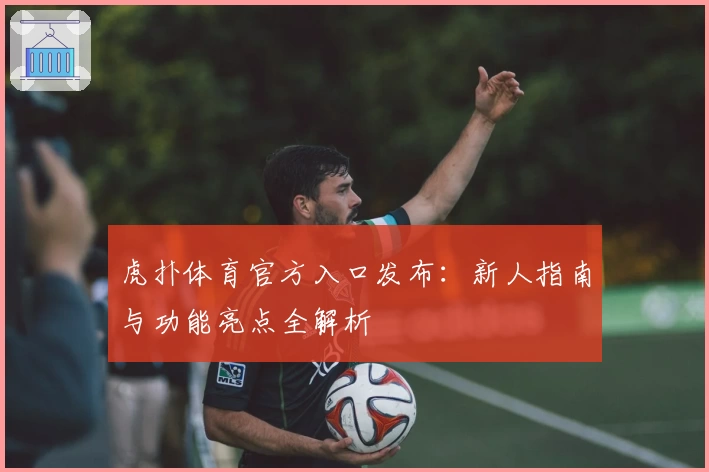 虎扑体育官方入口发布：新人指南与功能亮点全解析