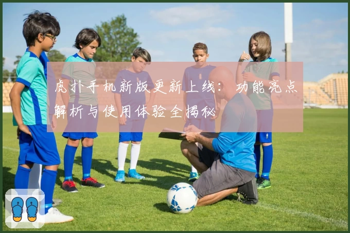 虎扑手机新版更新上线：功能亮点解析与使用体验全揭秘