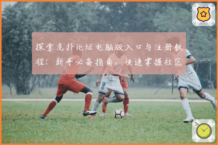 探索虎扑论坛电脑版入口与注册教程：新手必备指南，快速掌握社区核心玩法