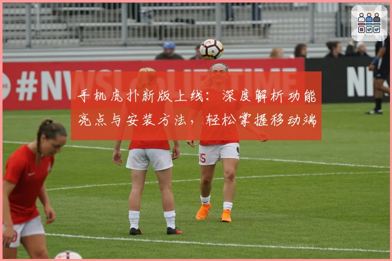 手机虎扑新版上线：深度解析功能亮点与安装方法，轻松掌握移动端体育互动体验