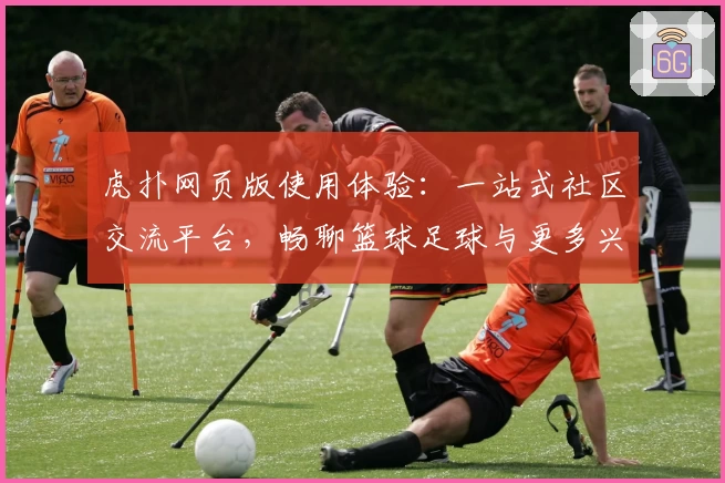 虎扑网页版使用体验：一站式社区交流平台，畅聊篮球足球与更多兴趣话题