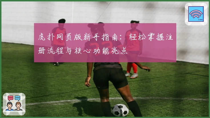 虎扑网页版新手指南：轻松掌握注册流程与核心功能亮点