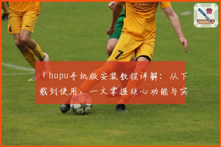 「hupu手机版安装教程详解：从下载到使用，一文掌握核心功能与实用技巧」