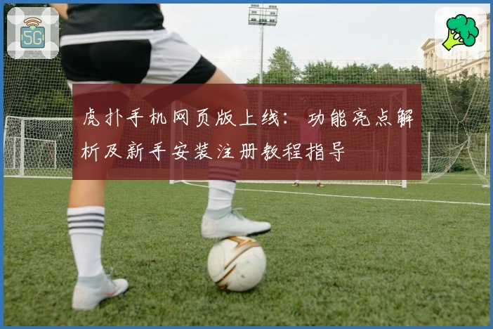 虎扑手机网页版上线：功能亮点解析及新手安装注册教程指导