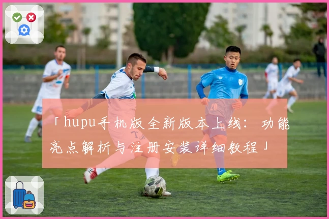 「hupu手机版全新版本上线：功能亮点解析与注册安装详细教程」