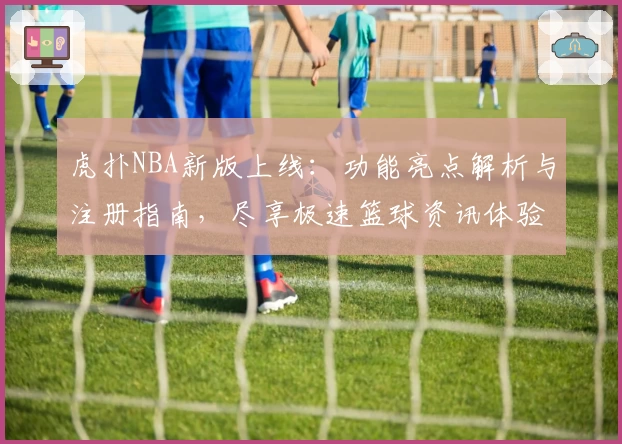 虎扑NBA新版上线：功能亮点解析与注册指南，尽享极速篮球资讯体验