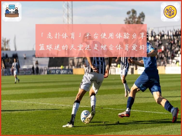 「虎扑体育」平台使用体验分享：篮球迷的天堂还是综合体育爱好者的聚集地？