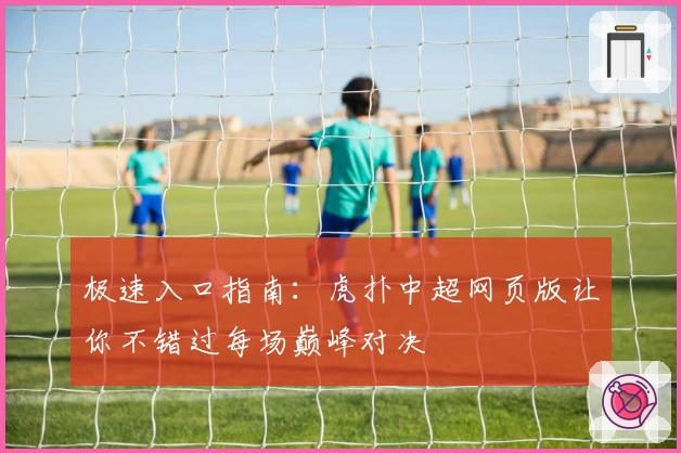 极速入口指南：虎扑中超网页版让你不错过每场巅峰对决